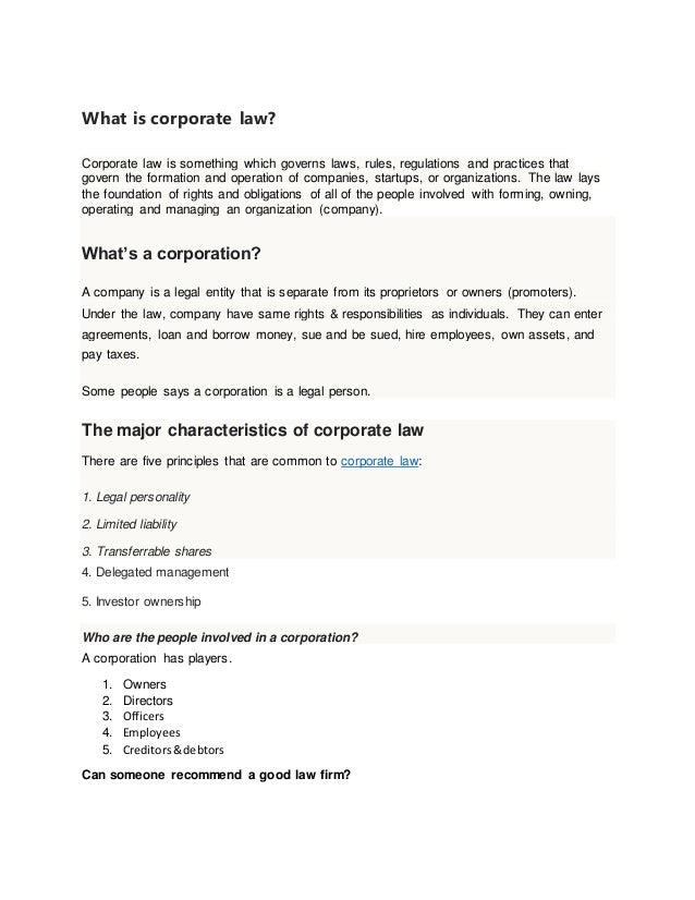 What is corporate law?
Corporate law is something which governs laws, rules, regulations and practices that
govern the formation and operation of companies, startups, or organizations. The law lays
the foundation of rights and obligations of all of the people involved with forming, owning,
operating and managing an organization (company).
What’s a corporation?
A company is a legal entity that is separate from its proprietors or owners (promoters).
Under the law, company have same rights & responsibilities as individuals. They can enter
agreements, loan and borrow money, sue and be sued, hire employees, own assets, and
pay taxes.
Some people says a corporation is a legal person.
The major characteristics of corporate law
There are five principles that are common to corporate law:
1. Legal personality
2. Limited liability
3. Transferrable shares
4. Delegated management
5. Investor ownership
Who are the people involved in a corporation?
A corporation has players.
1. Owners
2. Directors
3. Officers
4. Employees
5. Creditors&debtors
Can someone recommend a good law firm?
 