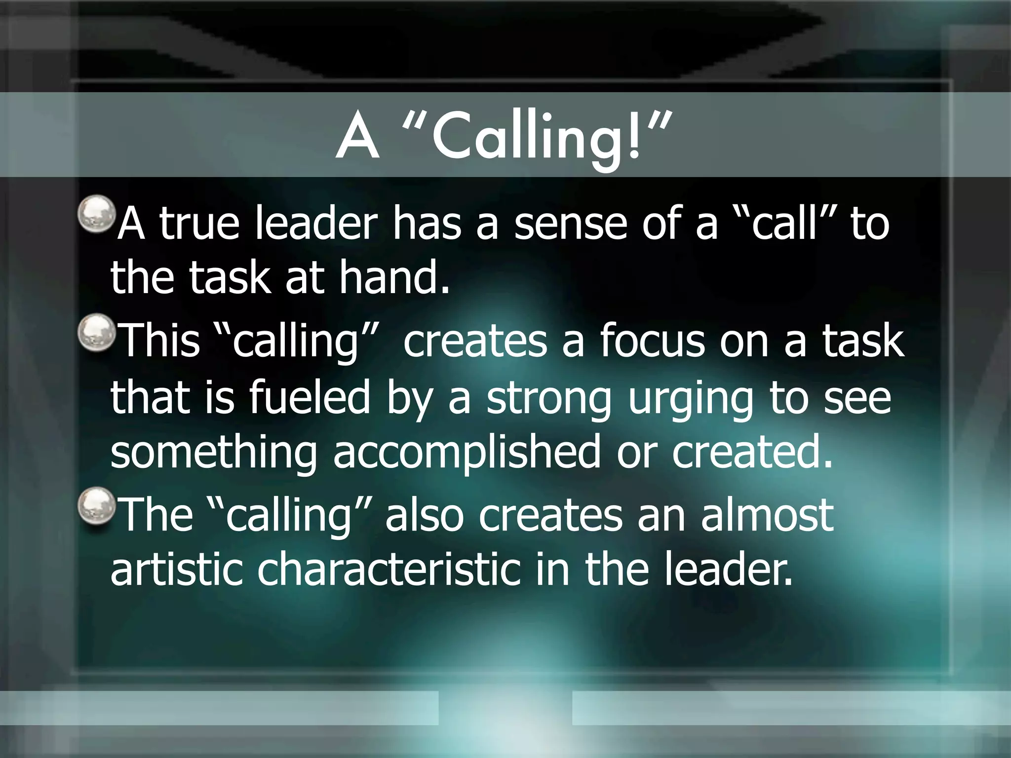 A “Calling!”
A true leader has a sense of a “call” to
the task at hand.
This “calling” creates a focus on a task
that is fueled by a strong urging to see
something accomplished or created.
The “calling” also creates an almost
artistic characteristic in the leader.
 