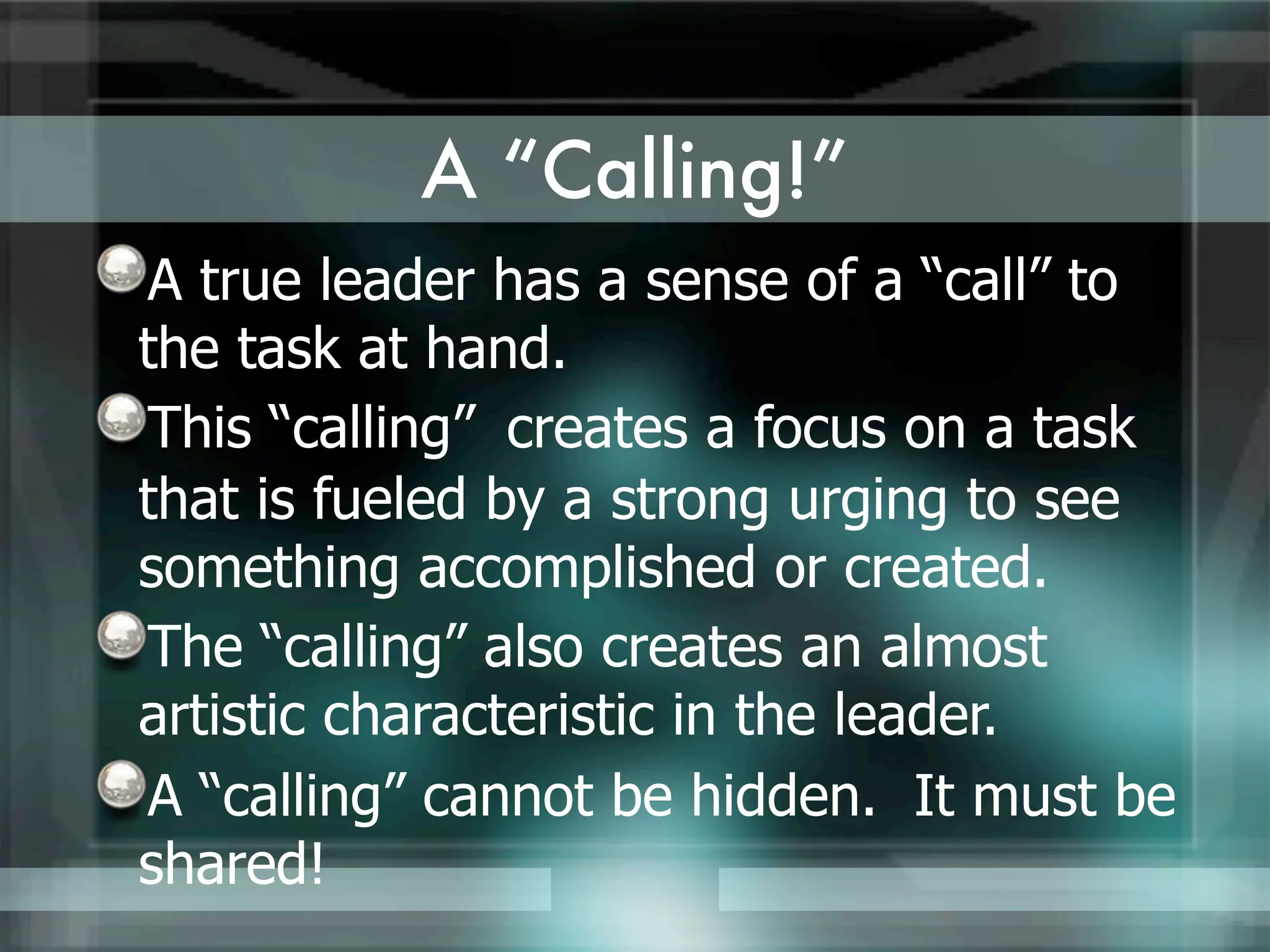 A “Calling!”
A true leader has a sense of a “call” to
the task at hand.
This “calling” creates a focus on a task
that is fueled by a strong urging to see
something accomplished or created.
The “calling” also creates an almost
artistic characteristic in the leader.
A “calling” cannot be hidden. It must be
shared!
 