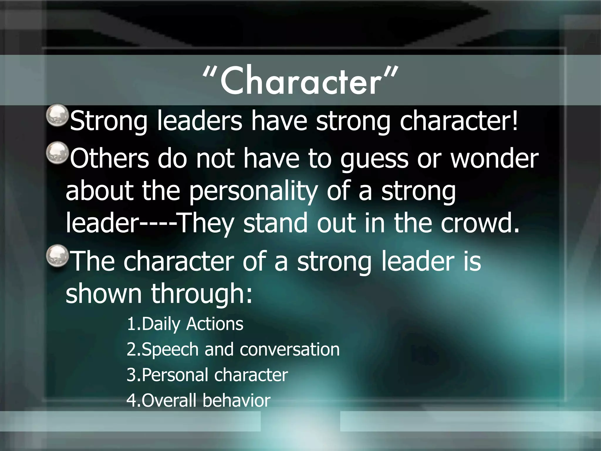 “Character”
 Strong leaders have strong character!
 Others do not have to guess or wonder
about the personality of a strong
leader----They stand out in the crowd.
 The character of a strong leader is
shown through:
    1.Daily Actions
    2.Speech and conversation
    3.Personal character
    4.Overall behavior
 