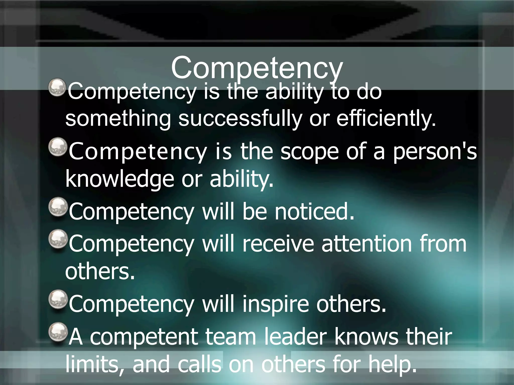 Competency
Competency is the ability to do
something successfully or efficiently.
 Competency is the scope of a person's
knowledge or ability.
 Competency will be noticed.
 Competency will receive attention from
others.
 Competency will inspire others.
 A competent team leader knows their
limits, and calls on others for help.
 