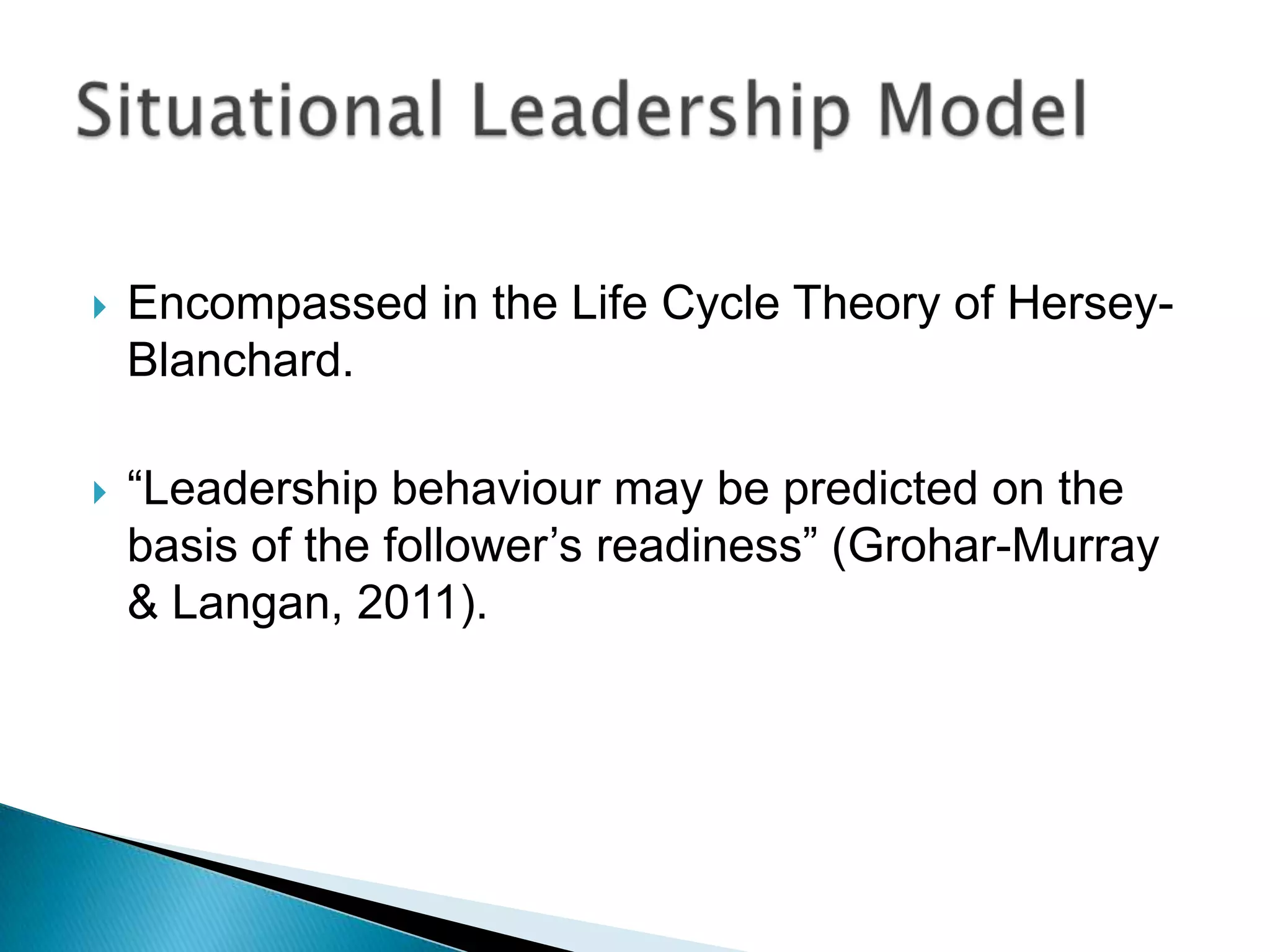    Encompassed in the Life Cycle Theory of Hersey-
    Blanchard.

   “Leadership behaviour may be predicted on the
    basis of the follower‟s readiness” (Grohar-Murray
    & Langan, 2011).
 