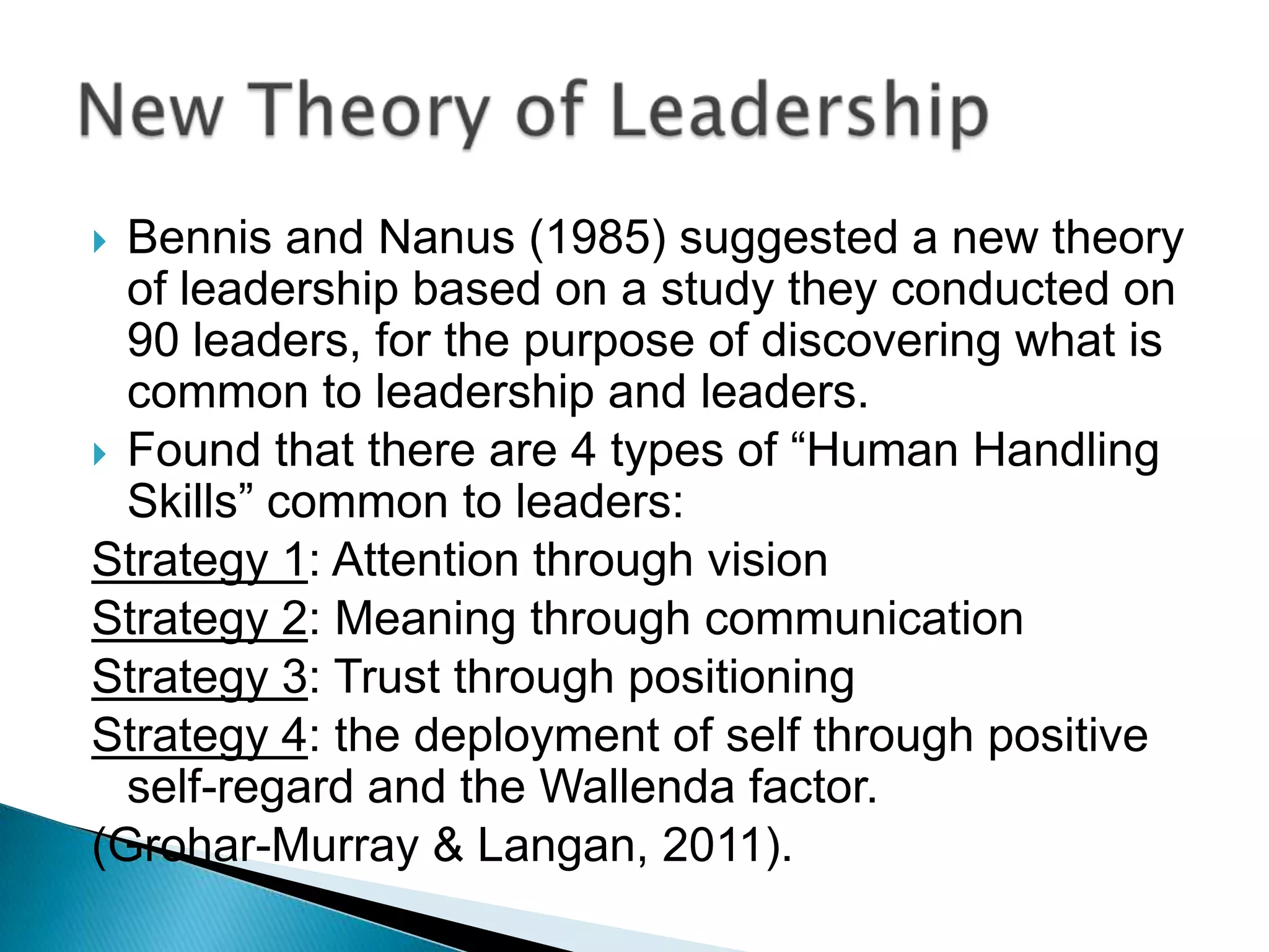  Bennis and Nanus (1985) suggested a new theory
  of leadership based on a study they conducted on
  90 leaders, for the purpose of discovering what is
  common to leadership and leaders.
 Found that there are 4 types of “Human Handling
  Skills” common to leaders:
Strategy 1: Attention through vision
Strategy 2: Meaning through communication
Strategy 3: Trust through positioning
Strategy 4: the deployment of self through positive
  self-regard and the Wallenda factor.
(Grohar-Murray & Langan, 2011).
 