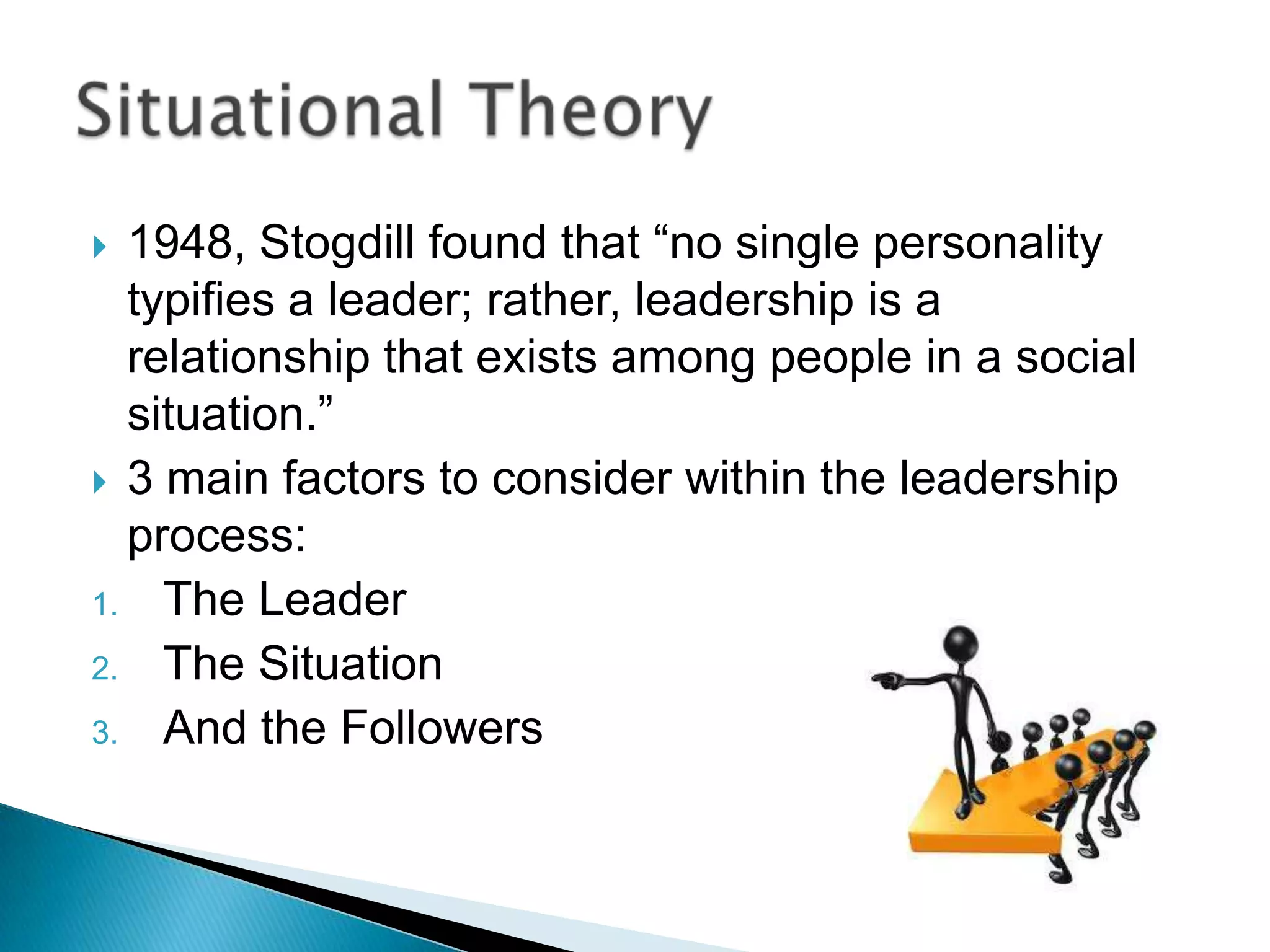  1948, Stogdill found that “no single personality
  typifies a leader; rather, leadership is a
  relationship that exists among people in a social
  situation.”
 3 main factors to consider within the leadership
  process:
1. The Leader
2. The Situation
3. And the Followers
 