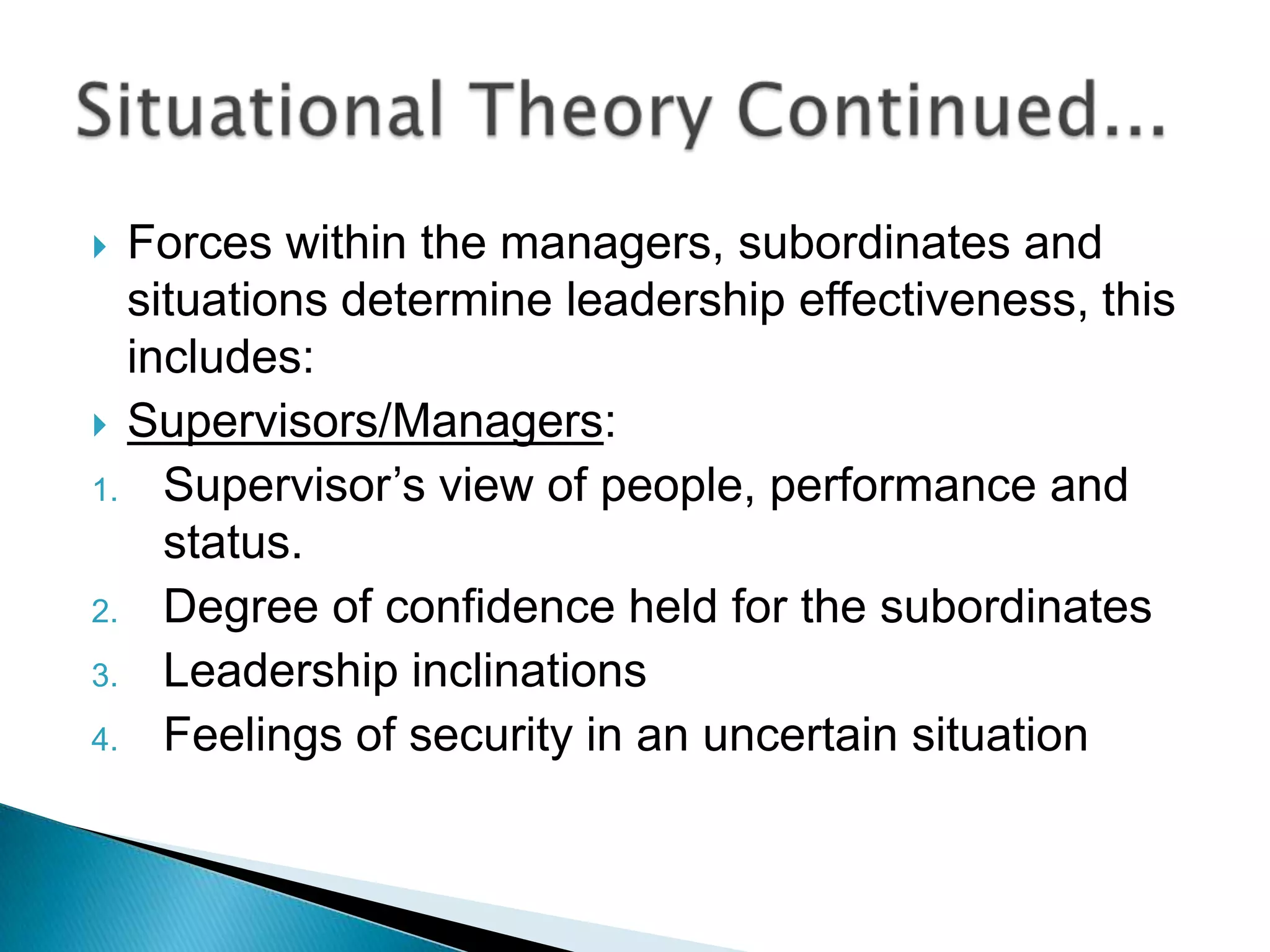  Forces within the managers, subordinates and
  situations determine leadership effectiveness, this
  includes:
 Supervisors/Managers:
1. Supervisor‟s view of people, performance and
    status.
2. Degree of confidence held for the subordinates
3. Leadership inclinations
4. Feelings of security in an uncertain situation
 
