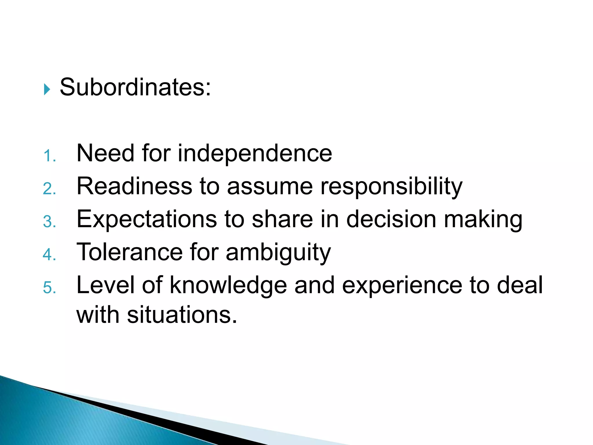     Subordinates:

1.    Need for independence
2.    Readiness to assume responsibility
3.    Expectations to share in decision making
4.    Tolerance for ambiguity
5.    Level of knowledge and experience to deal
      with situations.
 