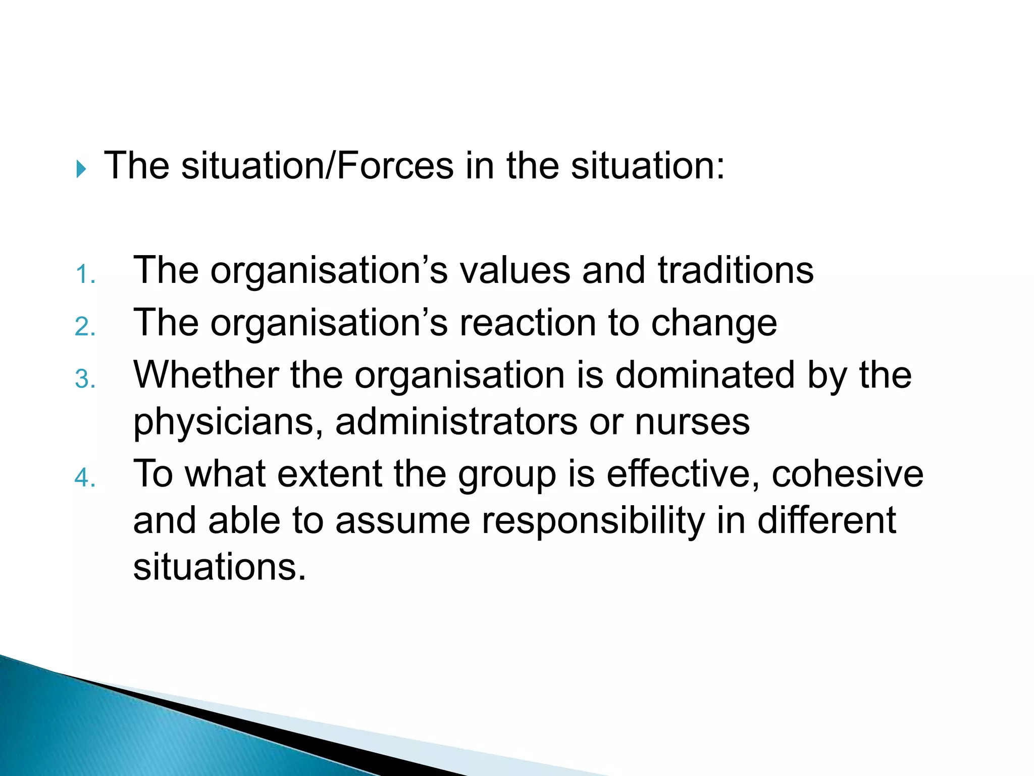     The situation/Forces in the situation:

1.    The organisation‟s values and traditions
2.    The organisation‟s reaction to change
3.    Whether the organisation is dominated by the
      physicians, administrators or nurses
4.    To what extent the group is effective, cohesive
      and able to assume responsibility in different
      situations.
 