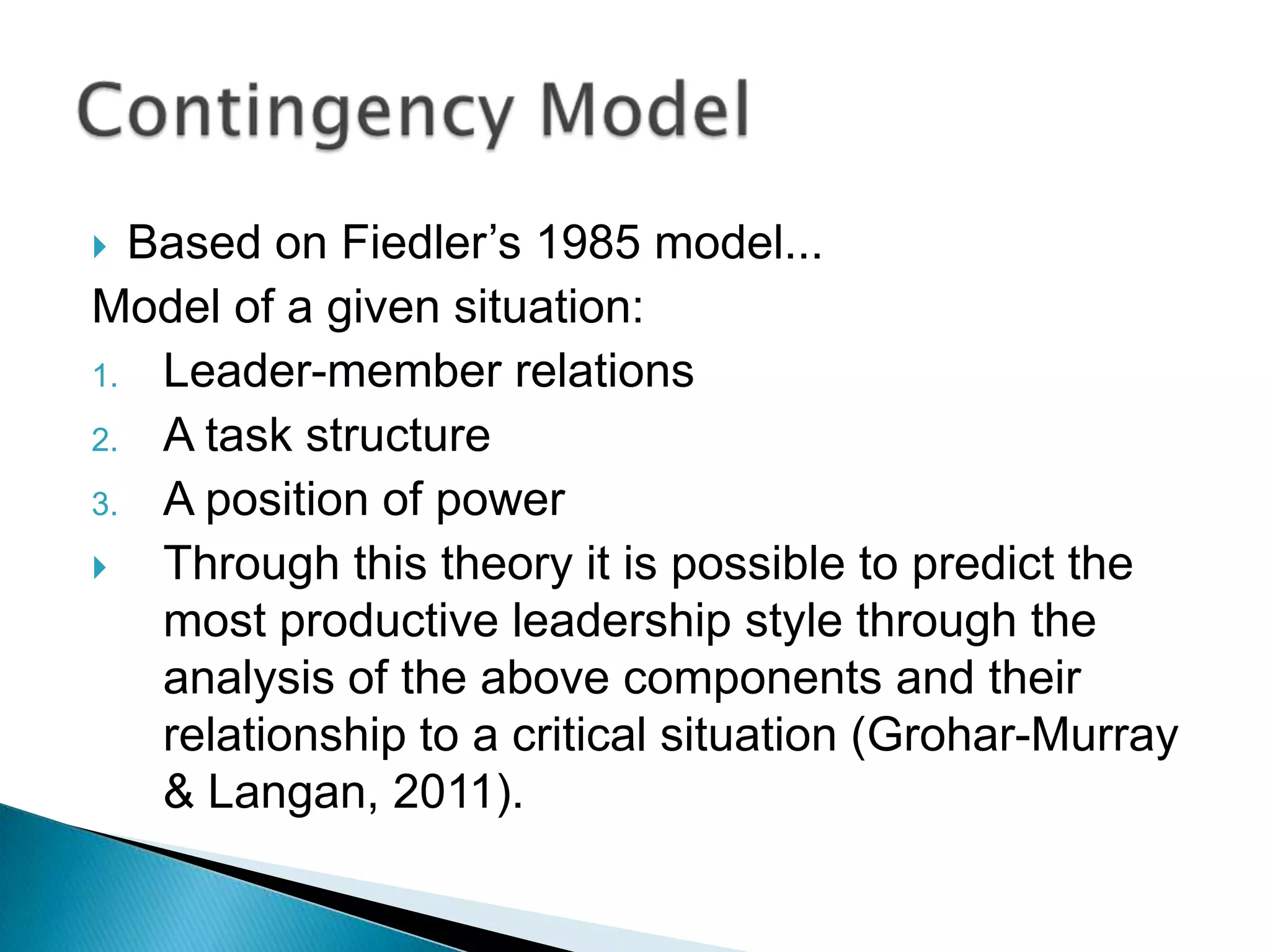  Based on Fiedler‟s 1985 model...
Model of a given situation:
1. Leader-member relations
2. A task structure
3. A position of power
  Through this theory it is possible to predict the
   most productive leadership style through the
   analysis of the above components and their
   relationship to a critical situation (Grohar-Murray
   & Langan, 2011).
 