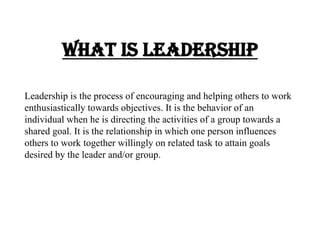 What is Leadership
Leadership is the process of encouraging and helping others to work
enthusiastically towards objectives. It is the behavior of an
individual when he is directing the activities of a group towards a
shared goal. It is the relationship in which one person influences
others to work together willingly on related task to attain goals
desired by the leader and/or group.
 