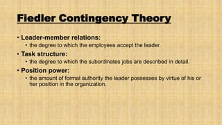 Fiedler Contingency Theory
• Leader-member relations:
• the degree to which the employees accept the leader.

• Task structure:
• the degree to which the subordinates jobs are described in detail.

• Position power:
• the amount of formal authority the leader possesses by virtue of his or
her position in the organization.

 