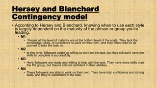Hersey and Blanchard
Contingency model
• According to Hersey and Blanchard, knowing when to use each style
is largely dependent on the maturity of the person or group you're
leading.
• M1

• People at this level of maturity are at the bottom level of the scale. They lack the
knowledge, skills, or confidence to work on their own, and they often need to be
pushed to take the task on.

• M2

• at this level, followers might be willing to work on the task, but they still don't have the
skills to complete it successfully.

• M3

• Here, followers are ready and willing to help with the task. They have more skills than
the M2 group, but they're still not confident in their abilities.

• M4

• These followers are able to work on their own. They have high confidence and strong
skills, and they're committed to the task.

 