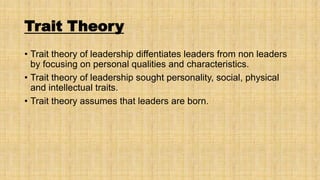 Trait Theory
• Trait theory of leadership diffentiates leaders from non leaders
by focusing on personal qualities and characteristics.
• Trait theory of leadership sought personality, social, physical
and intellectual traits.
• Trait theory assumes that leaders are born.

 