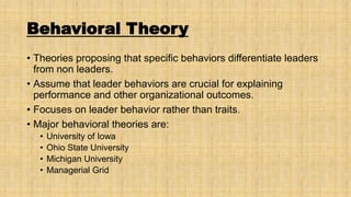 Behavioral Theory
• Theories proposing that specific behaviors differentiate leaders
from non leaders.
• Assume that leader behaviors are crucial for explaining
performance and other organizational outcomes.
• Focuses on leader behavior rather than traits.
• Major behavioral theories are:
•
•
•
•

University of Iowa
Ohio State University
Michigan University
Managerial Grid

 
