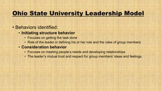 Ohio State University Leadership Model
• Behaviors identified:
• Initiating structure behavior
• Focuses on getting the task done
• Role of the leader in defining his or her role and the roles of group members

• Consideration behavior
• Focuses on meeting people’s needs and developing relationships
• The leader’s mutual trust and respect for group members’ ideas and feelings.

 
