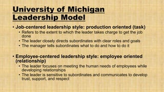 University of Michigan
Leadership Model
• Job‐centered leadership style: production oriented (task)
• Refers to the extent to which the leader takes charge to get the job
done
• The leader closely directs subordinates with clear roles and goals
• The manager tells subordinates what to do and how to do it

• Employee‐centered leadership style: employee oriented
(relationship)
• The leader focuses on meeting the human needs of employees while
developing relationships
• The leader is sensitive to subordinates and communicates to develop
trust, support, and respect

 