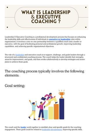 Leadership & Executive Coaching is a professional development process that focuses on enhancing
the leadership skills and effectiveness of individuals in executive or leadership roles within
organizations. It involves a one-on-one partnership between a qualified coach and a leader or
executive, with the goal of facilitating personal and professional growth, improving leadership
capabilities, and achieving specific organizational objectives.
The role of a leadership and executive coach is to support, challenge, and guide leaders through a
structured and confidential coaching process. The coach helps the leader identify their strengths,
areas for improvement, and goals, and then works collaboratively to develop strategies and action
plans to achieve those goals.
The coaching process typically involves the following
elements:
Goal setting:
The coach and the leader work together to establish clear and specific goals for the coaching
engagement. These goals could be related to leadership development, improving specific skills,
What is Leadership
& Executive
Coaching ?
 