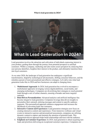 What is lead generation in 2024?
Lead generation involves the attraction and cultivation of individuals expressing interest in
your product, guiding them through the journey from potential prospects to satisfied
customers. Within a company, marketing and sales teams assess prospects by analyzing their
user persona identifiers, heighten their interest in the product, and ultimately transition them
into loyal customers.
As we enter 2024, the landscape of lead generation has undergone a significant
transformation, shaped by technological advancements, shifting consumer behaviors, and the
relentless pursuit of more personalized and effective strategies. Let's delve into what lead
generation looks like in 2024 and how businesses can adapt to changing times.
1. Multichannel Approach: In 2024, lead generation has evolved to encompass a
multichannel approach, leveraging various digital platforms, social media, and
emerging technologies. Companies are diversifying their strategies to reach potential
leads through a mix of online channels, ensuring a broader and more targeted
outreach.
2. Data-Driven Personalization: Advanced analytics and artificial intelligence has
become integral to lead generation. Companies leverage data-driven insights to
personalize their outreach, tailoring messages and content to specific audience
segments. This personalized approach enhances engagement and increases the
likelihood of converting leads into customers.
3. Interactive Content and Experiences: Lead generation strategies now focus on
creating interactive content and experiences. From immersive webinars and virtual
events to interactive quizzes and personalized assessments, companies are utilizing
dynamic content to capture and maintain the attention of potential leads. This
engagement-driven approach helps build relationships and trust with the audience.
4. Emphasis on Customer Experience: In 2024, lead generation is about acquiring new
leads and prioritizes delivering an exceptional customer experience. Companies are
 