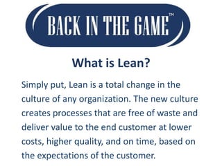 What is Lean?
Simply put, Lean is a total change in the
culture of any organization. The new culture
creates processes that are free of waste and
deliver value to the end customer at lower
costs, higher quality, and on time, based on
the expectations of the customer.

 
