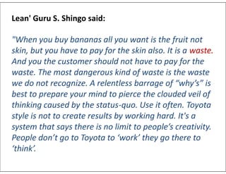 Lean' Guru S. Shingo said:
"When you buy bananas all you want is the fruit not
skin, but you have to pay for the skin also. It is a waste.
And you the customer should not have to pay for the
waste. The most dangerous kind of waste is the waste
we do not recognize. A relentless barrage of “why’s” is
best to prepare your mind to pierce the clouded veil of
thinking caused by the status-quo. Use it often. Toyota
style is not to create results by working hard. It's a
system that says there is no limit to people’s creativity.
People don’t go to Toyota to ‘work’ they go there to
‘think’.
Lean' Guru S. Shingo said:
"When you buy bananas all you want is the fruit not
skin, but you have to pay for the skin also. It is a waste.
And you the customer should not have to pay for the
waste. The most dangerous kind of waste is the waste
we do not recognize. A relentless barrage of “why’s” is
best to prepare your mind to pierce the clouded veil of
thinking caused by the status-quo. Use it often. Toyota
style is not to create results by working hard. It's a
system that says there is no limit to people’s creativity.
People don’t go to Toyota to ‘work’ they go there to
‘think’.
 