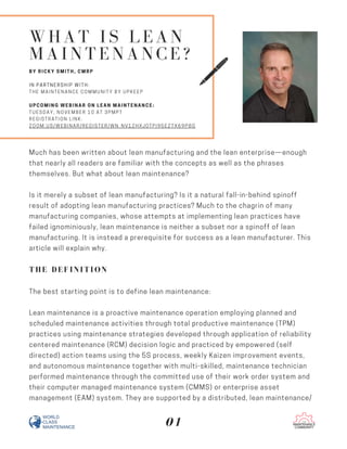 WHAT IS LEAN
MAINTENANCE?
BY RICKY SMITH, CMRP
IN PARTNERSHIP WITH:
THE MAINTENANCE COMMUNITY BY UPKEEP
UPCOMING WEBINAR ON LEAN MAINTENANCE:
TUESDAY, NOVEMBER 10 AT 3PMPT
REGISTRATION LINK:
ZOOM.US/WEBINAR/REGISTER/WN_NV1ZHXJ0TPI95EZTX69P8G
Much has been written about lean manufacturing and the lean enterprise—enough
that nearly all readers are familiar with the concepts as well as the phrases
themselves. But what about lean maintenance?
Is it merely a subset of lean manufacturing? Is it a natural fall-in-behind spinoff
result of adopting lean manufacturing practices? Much to the chagrin of many
manufacturing companies, whose attempts at implementing lean practices have
failed ignominiously, lean maintenance is neither a subset nor a spinoff of lean
manufacturing. It is instead a prerequisite for success as a lean manufacturer. This
article will explain why.
THE DEFINITION
The best starting point is to define lean maintenance:
Lean maintenance is a proactive maintenance operation employing planned and
scheduled maintenance activities through total productive maintenance (TPM)
practices using maintenance strategies developed through application of reliability
centered maintenance (RCM) decision logic and practiced by empowered (self
directed) action teams using the 5S process, weekly Kaizen improvement events,
and autonomous maintenance together with multi-skilled, maintenance technician
performed maintenance through the committed use of their work order system and
their computer managed maintenance system (CMMS) or enterprise asset
management (EAM) system. They are supported by a distributed, lean maintenance/
01
 