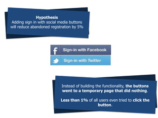 Hypothesis
Adding sign in with social media buttons
will reduce abandoned registration by 5%
Instead of building the functionality, the buttons
went to a temporary page that did nothing.
Less than 1% of all users even tried to click the
button.
 