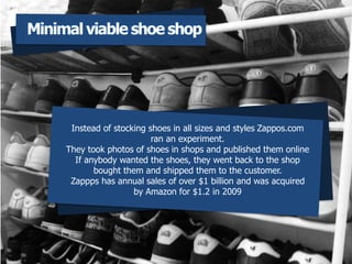 Instead of stocking shoes in all sizes and styles Zappos.com
ran an experiment.
They took photos of shoes in shops and published them online
If anybody wanted the shoes, they went back to the shop
bought them and shipped them to the customer.
Zappps has annual sales of over $1 billion and was acquired
by Amazon for $1.2 in 2009
Minimal viable shoe shop
 