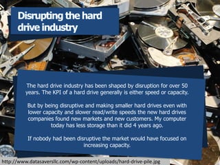 http://www.datasaversllc.com/wp-content/uploads/hard-drive-pile.jpg
The hard drive industry has been shaped by disruption for over 50
years. The KPI of a hard drive generally is either speed or capacity.
But by being disruptive and making smaller hard drives even with
lower capacity and slower read/write speeds the new hard drives
companies found new markets and new customers. My computer
today has less storage than it did 4 years ago.
If nobody had been disruptive the market would have focused on
increasing capacity.
Disrupting the hard
drive industry
 