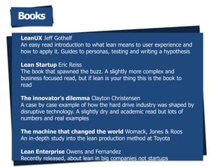 Books
LeanUX Jeff Gothelf
An easy read introduction to what lean means to user experience and
how to apply it. Guides to personas, testing and writing a hypothesis
Lean Startup Eric Reiss
The book that spawned the buzz. A slightly more complex and
business focused read, but if lean is your thing this is the book to
read
The innovators dilemma Clayton Christensen
A case by case example of how the hard drive industry was shaped by
disruptive technology. A slightly dry and academic read but lots of
numbers and real examples
The machine that changed the world Womack, Jones & Roos
An in-depth study into the lean production method at Toyota
Lean Enterprise Owens and Fernandez
Recently released, about lean in big companies not startups
 