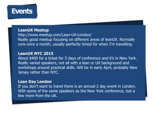 Events
LeanUX Meetup
http://www.meetup.com/Lean-UX-London/
Really good meetup focusing on different areas of leanUX. Normally
runs once a month, usually perfectly timed for when Im travelling.
LeanUX NYC 2015
About $400 for a ticket for 5 days of conference and its in New York.
Really varied speakers, not all with a lean or UX background and
workshops around practical skills. Will be in early April, probably New
Jersey rather than NYC.
Lean Day London
If you dont want to travel there is an annual 2 day event in London.
With some of the same speakers as the New York conference, but a
few more from the UK.
 