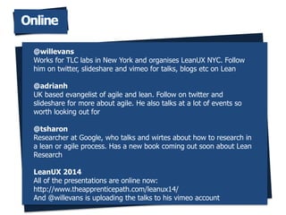 Online
@willevans
Works for TLC labs in New York and organises LeanUX NYC. Follow
him on twitter, slideshare and vimeo for talks, blogs etc on Lean
@adrianh
UK based evangelist of agile and lean. Follow on twitter and
slideshare for more about agile. He also talks at a lot of events so
worth looking out for
@tsharon
Researcher at Google, who talks and wirtes about how to research in
a lean or agile process. Has a new book coming out soon about Lean
Research
LeanUX 2014
All of the presentations are online now:
http://www.theapprenticepath.com/leanux14/
And @willevans is uploading the talks to his vimeo account
 