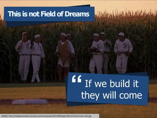 This is not field of dreamsThis is not Field of Dreams
If we build it
they will come

IMAGE: http://readwatchwrite.com/wp-content/uploads/2013/08/large-field-of-dreams-blu-ray5.jpg
 