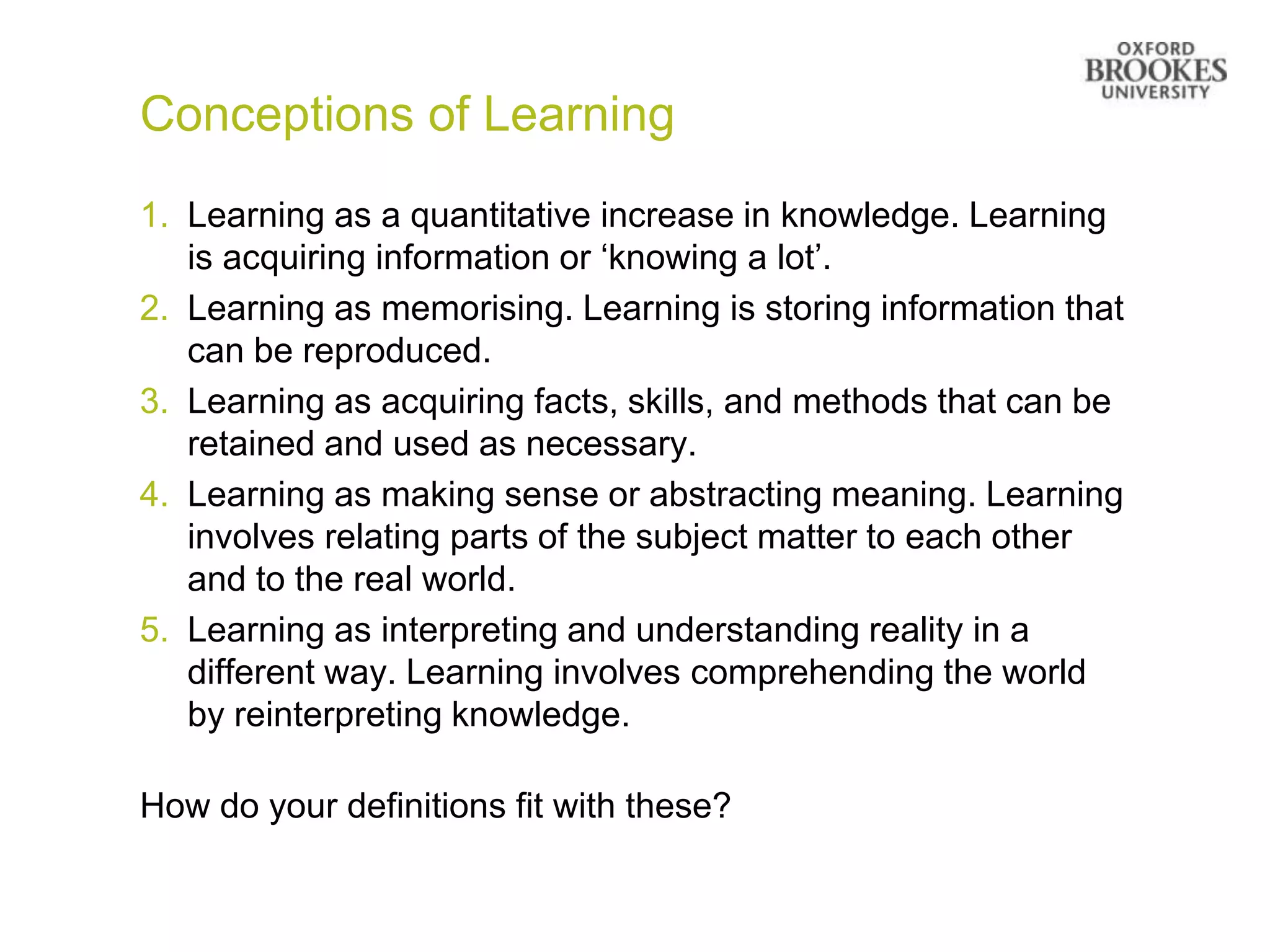 Conceptions of Learning
1. Learning as a quantitative increase in knowledge. Learning
   is acquiring information or „knowing a lot‟.
2. Learning as memorising. Learning is storing information that
   can be reproduced.
3. Learning as acquiring facts, skills, and methods that can be
   retained and used as necessary.
4. Learning as making sense or abstracting meaning. Learning
   involves relating parts of the subject matter to each other
   and to the real world.
5. Learning as interpreting and understanding reality in a
   different way. Learning involves comprehending the world
   by reinterpreting knowledge.

How do your definitions fit with these?
 