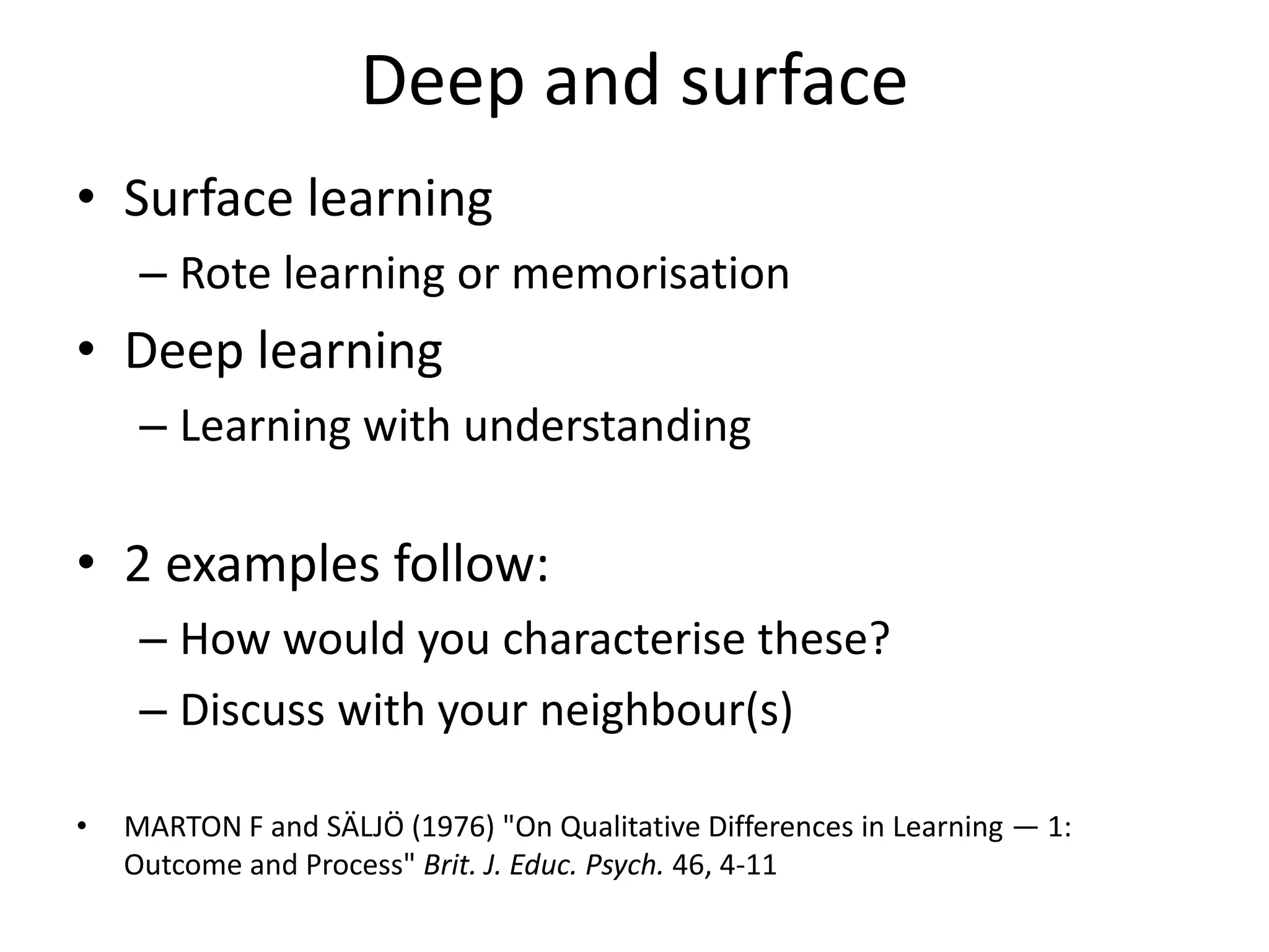 Deep and surface
• Surface learning
     – Rote learning or memorisation
• Deep learning
     – Learning with understanding

• 2 examples follow:
     – How would you characterise these?
     – Discuss with your neighbour(s)

•   MARTON F and SÄLJÖ (1976) "On Qualitative Differences in Learning — 1:
    Outcome and Process" Brit. J. Educ. Psych. 46, 4-11
 