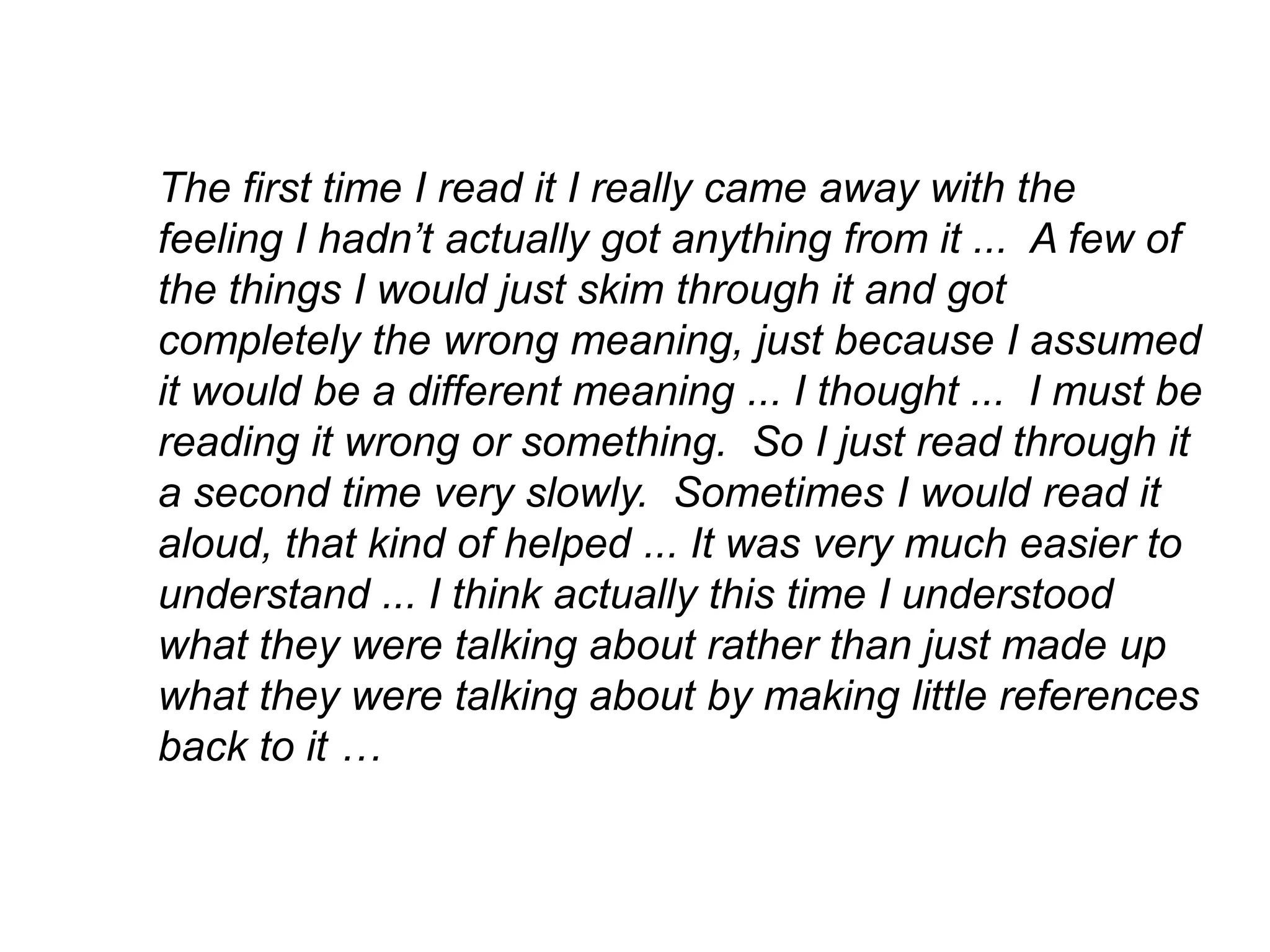 The first time I read it I really came away with the
feeling I hadn’t actually got anything from it ... A few of
the things I would just skim through it and got
completely the wrong meaning, just because I assumed
it would be a different meaning ... I thought ... I must be
reading it wrong or something. So I just read through it
a second time very slowly. Sometimes I would read it
aloud, that kind of helped ... It was very much easier to
understand ... I think actually this time I understood
what they were talking about rather than just made up
what they were talking about by making little references
back to it …
 
