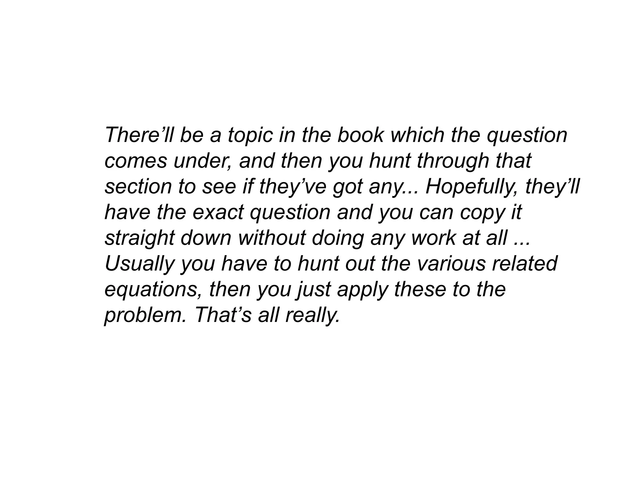 There’ll be a topic in the book which the question
comes under, and then you hunt through that
section to see if they’ve got any... Hopefully, they’ll
have the exact question and you can copy it
straight down without doing any work at all ...
Usually you have to hunt out the various related
equations, then you just apply these to the
problem. That’s all really.
 