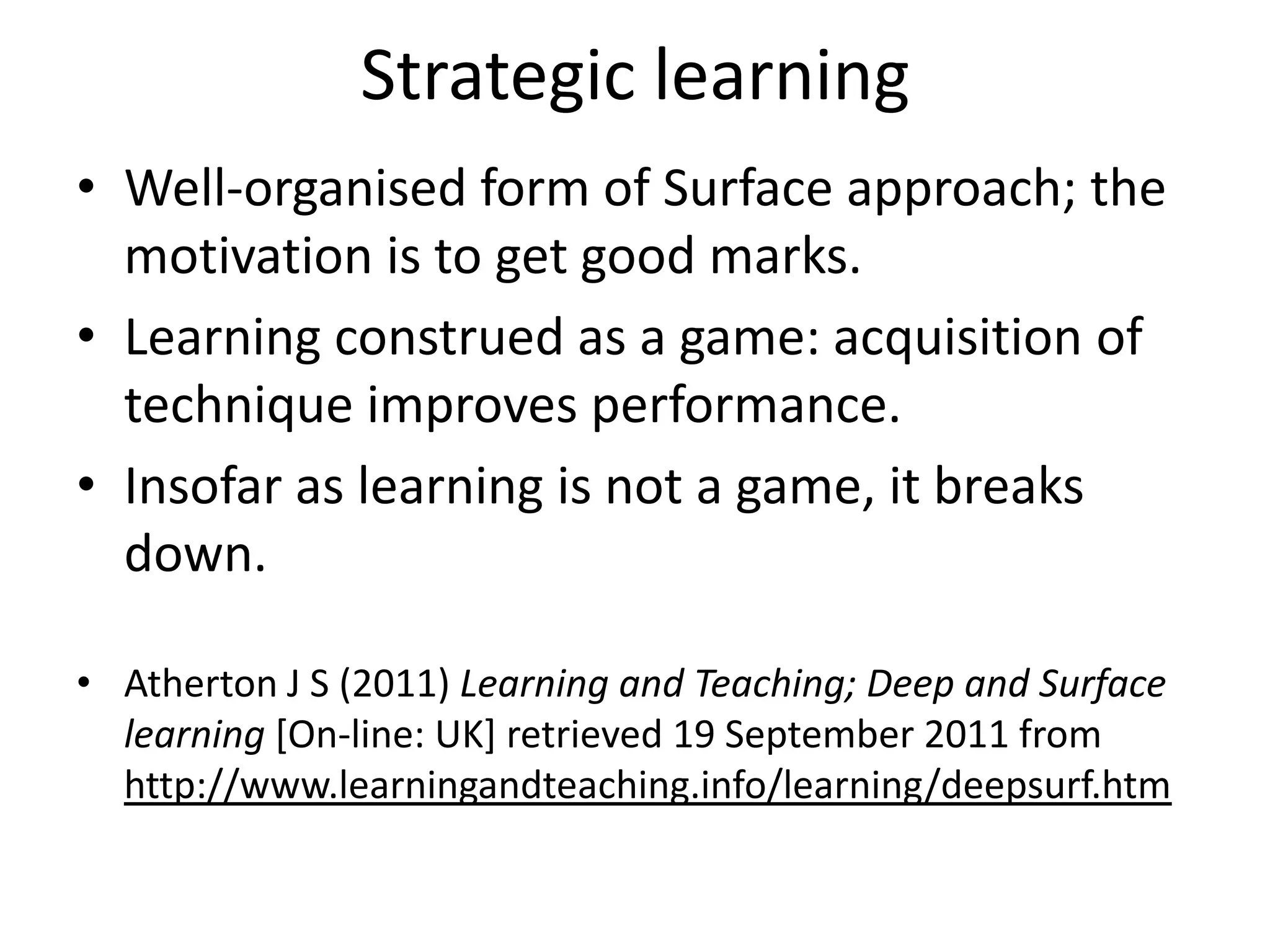 Strategic learning
• Well-organised form of Surface approach; the
  motivation is to get good marks.
• Learning construed as a game: acquisition of
  technique improves performance.
• Insofar as learning is not a game, it breaks
  down.

• Atherton J S (2011) Learning and Teaching; Deep and Surface
  learning [On-line: UK] retrieved 19 September 2011 from
  http://www.learningandteaching.info/learning/deepsurf.htm
 