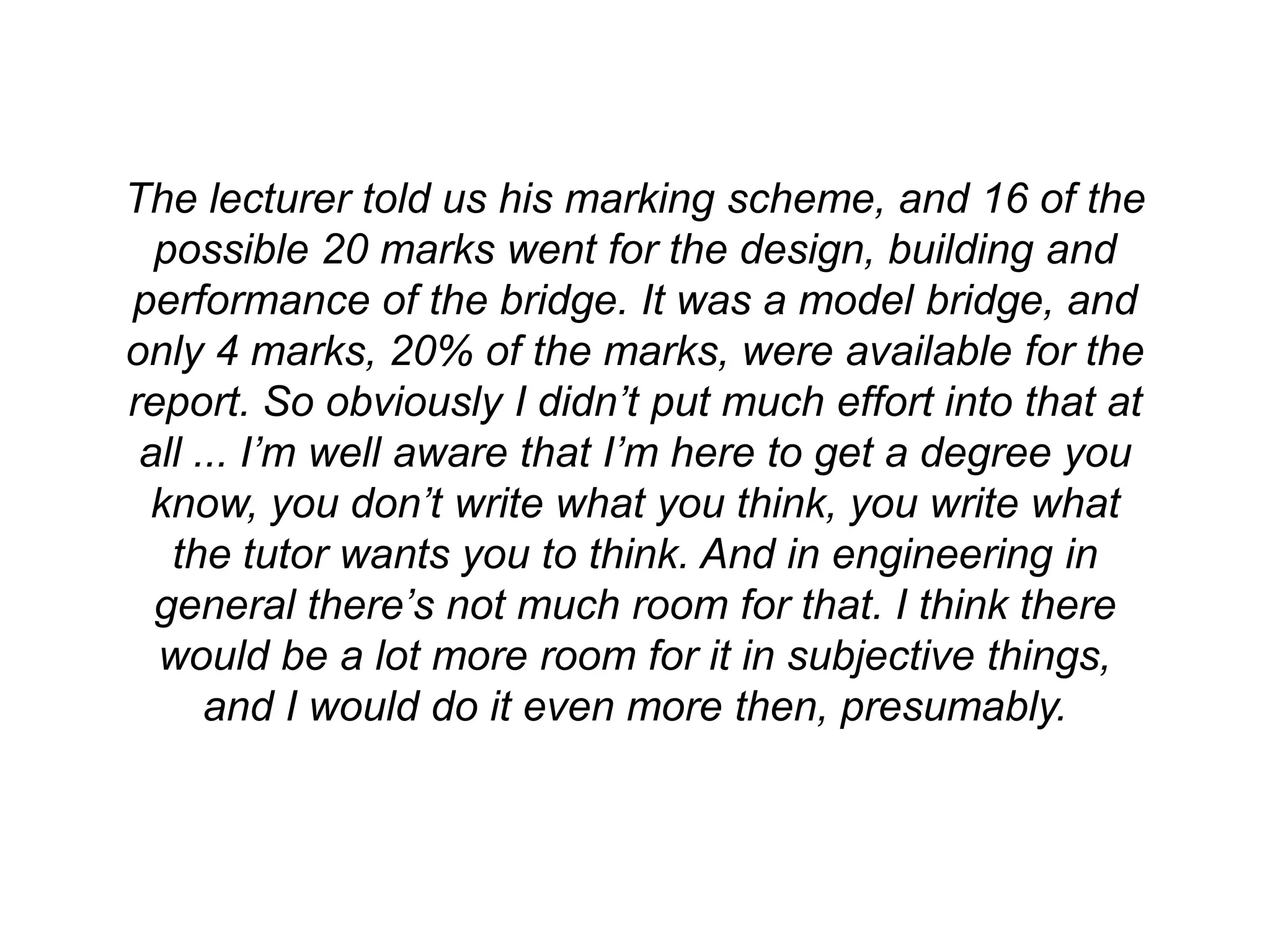 The lecturer told us his marking scheme, and 16 of the
  possible 20 marks went for the design, building and
performance of the bridge. It was a model bridge, and
only 4 marks, 20% of the marks, were available for the
report. So obviously I didn’t put much effort into that at
 all ... I’m well aware that I’m here to get a degree you
 know, you don’t write what you think, you write what
   the tutor wants you to think. And in engineering in
  general there’s not much room for that. I think there
  would be a lot more room for it in subjective things,
      and I would do it even more then, presumably.
 