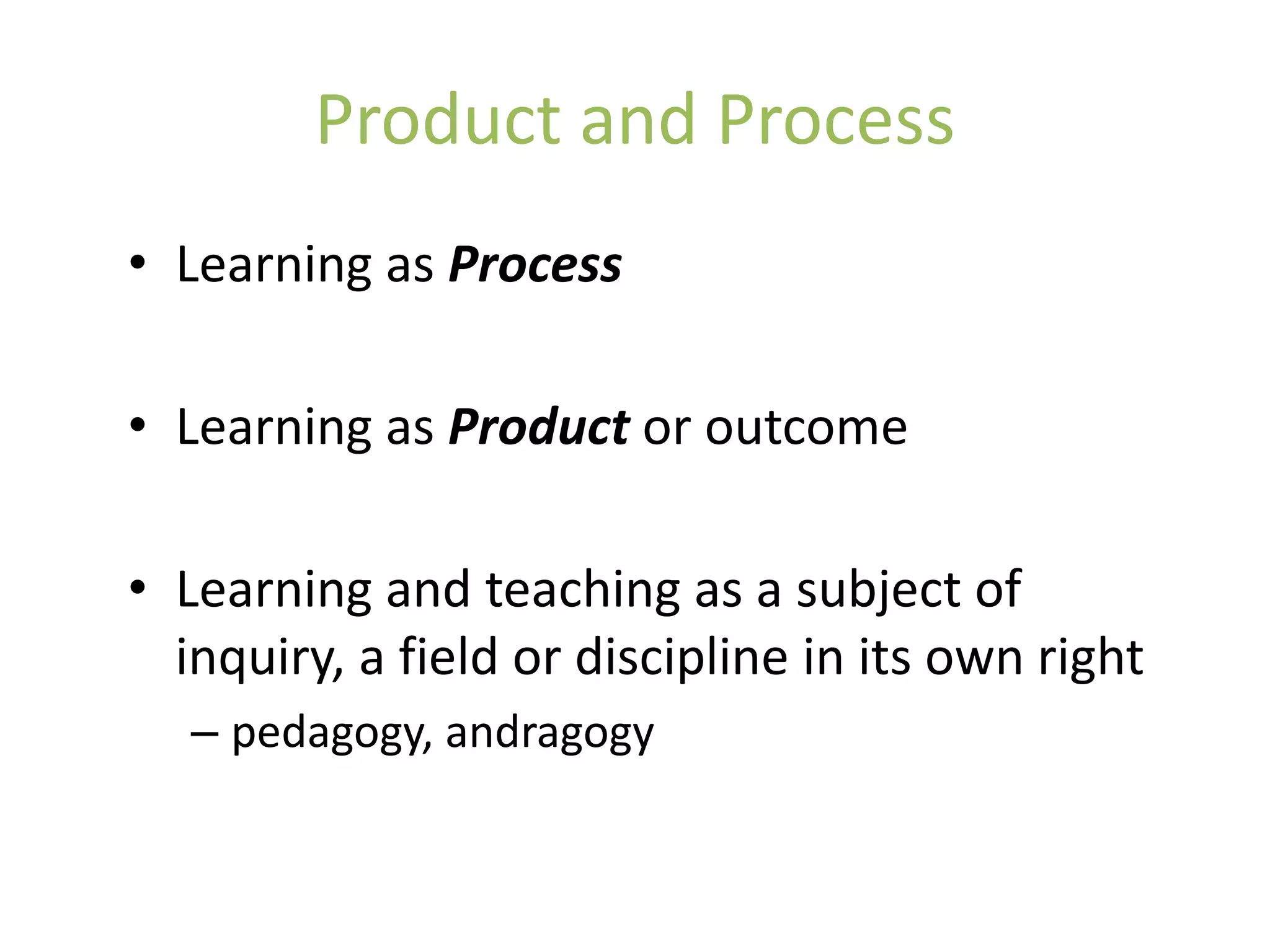 Product and Process
• Learning as Process

• Learning as Product or outcome

• Learning and teaching as a subject of
  inquiry, a field or discipline in its own right
   – pedagogy, andragogy
 