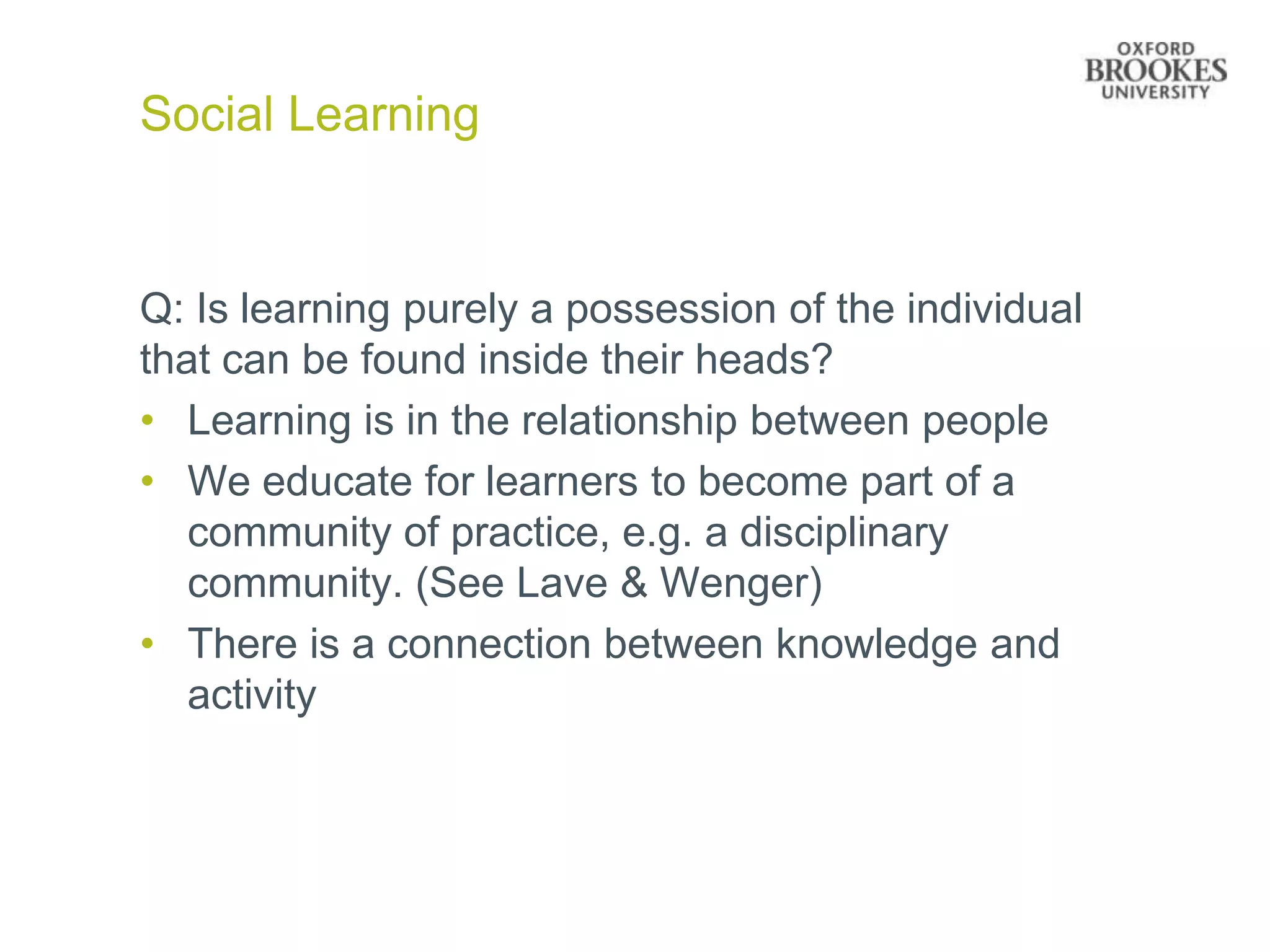 Social Learning


Q: Is learning purely a possession of the individual
that can be found inside their heads?
• Learning is in the relationship between people
• We educate for learners to become part of a
   community of practice, e.g. a disciplinary
   community. (See Lave & Wenger)
• There is a connection between knowledge and
   activity
 