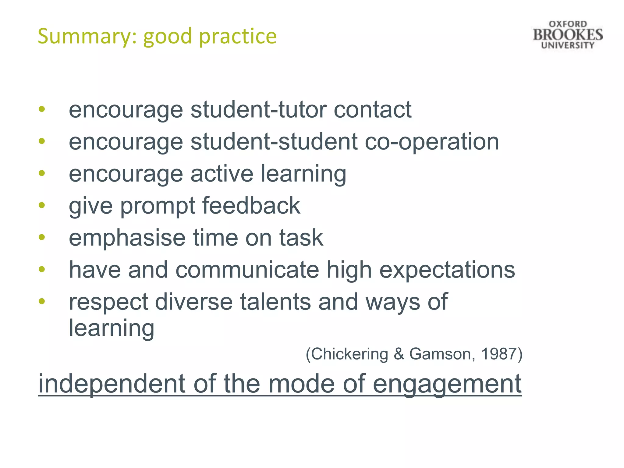 Summary: good practice


•   encourage student-tutor contact
•   encourage student-student co-operation
•   encourage active learning
•   give prompt feedback
•   emphasise time on task
•   have and communicate high expectations
•   respect diverse talents and ways of
    learning
                         (Chickering & Gamson, 1987)

independent of the mode of engagement
 