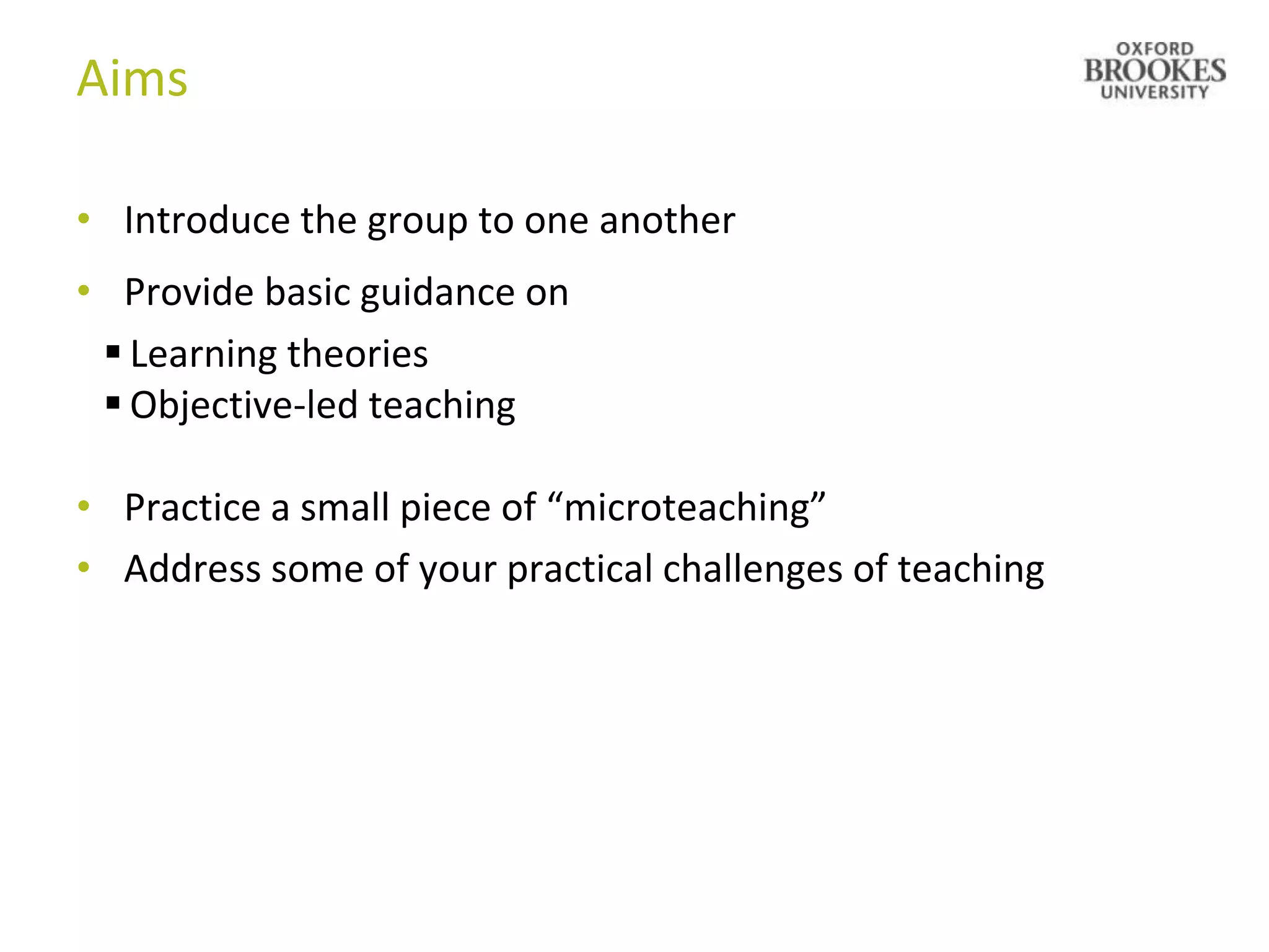 Aims

• Introduce the group to one another
• Provide basic guidance on
  Learning theories
  Objective-led teaching

• Practice a small piece of “microteaching”
• Address some of your practical challenges of teaching
 