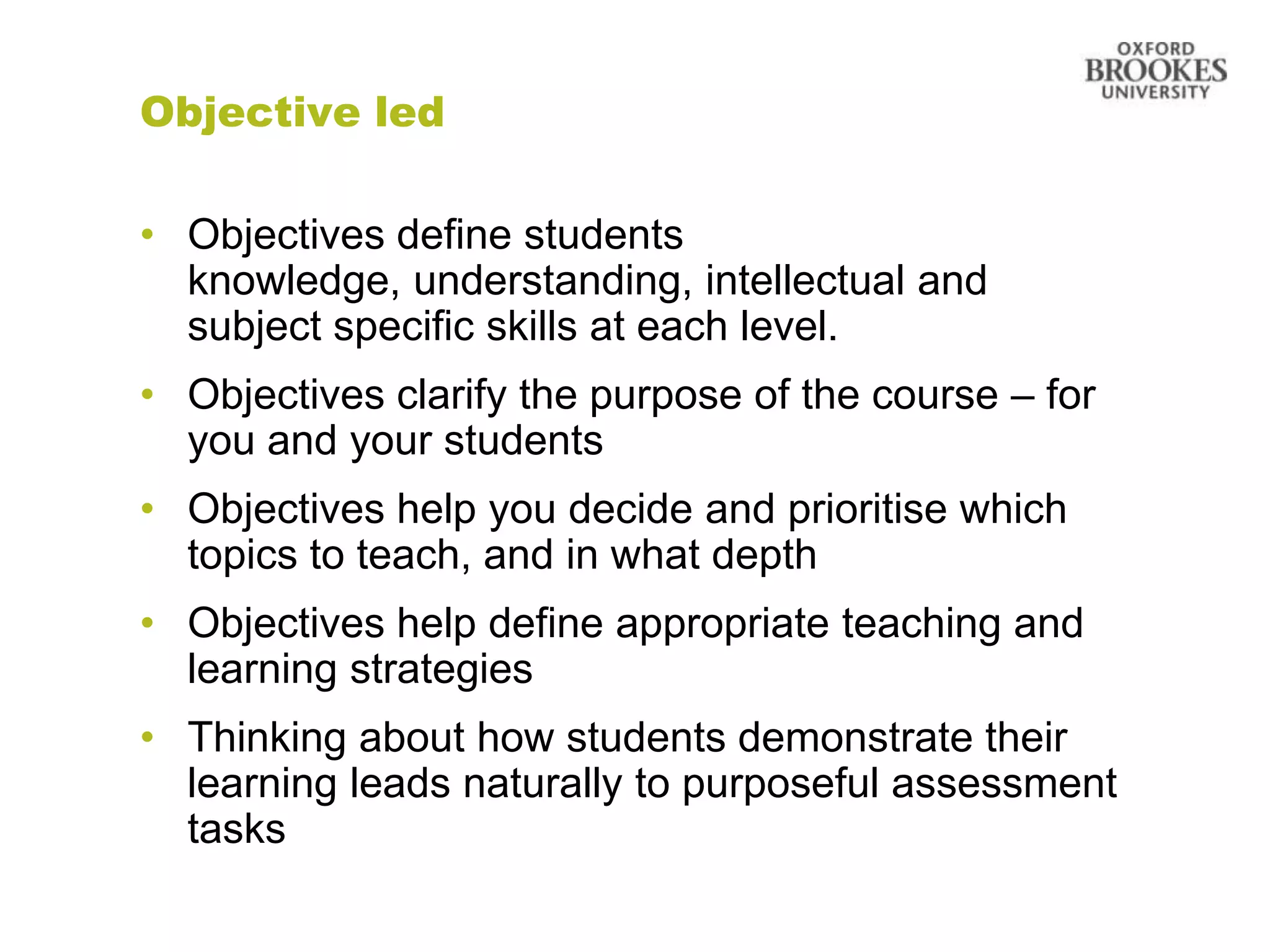 Objective led

• Objectives define students
  knowledge, understanding, intellectual and
  subject specific skills at each level.
• Objectives clarify the purpose of the course – for
  you and your students
• Objectives help you decide and prioritise which
  topics to teach, and in what depth
• Objectives help define appropriate teaching and
  learning strategies
• Thinking about how students demonstrate their
  learning leads naturally to purposeful assessment
  tasks
 