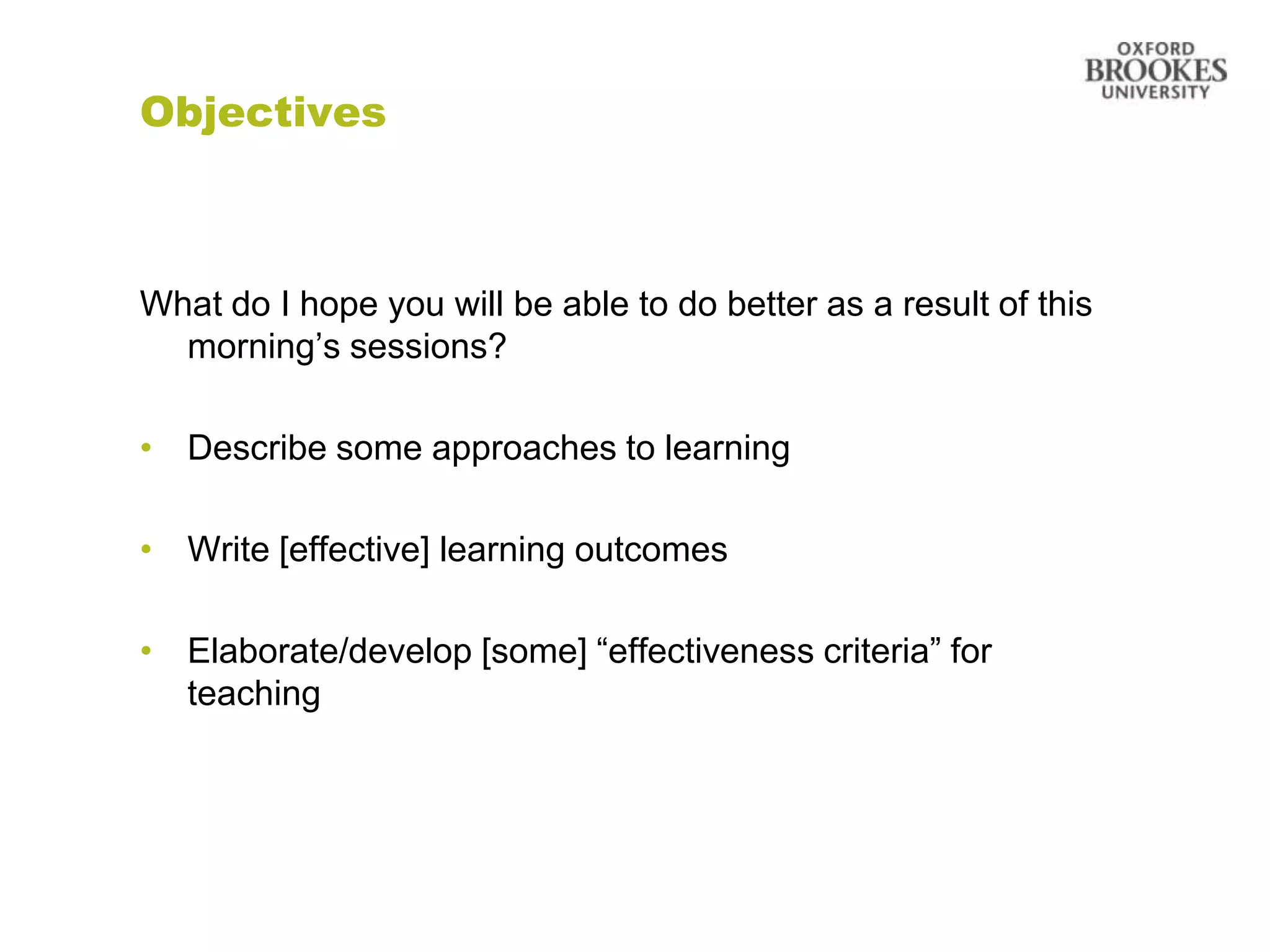 Objectives



What do I hope you will be able to do better as a result of this
  morning‟s sessions?

• Describe some approaches to learning

• Write [effective] learning outcomes

• Elaborate/develop [some] “effectiveness criteria” for
  teaching
 