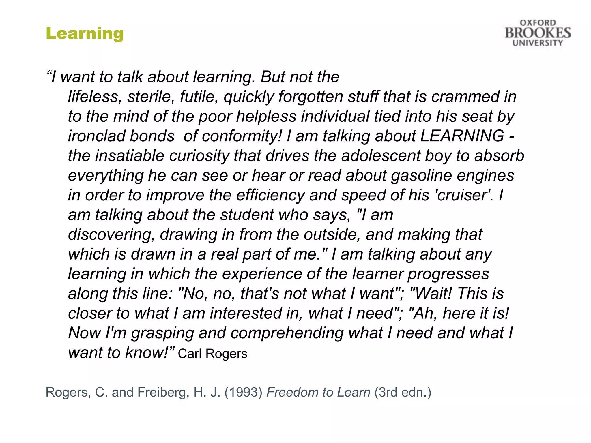 Learning

“I want to talk about learning. But not the
    lifeless, sterile, futile, quickly forgotten stuff that is crammed in
    to the mind of the poor helpless individual tied into his seat by
    ironclad bonds of conformity! I am talking about LEARNING -
    the insatiable curiosity that drives the adolescent boy to absorb
    everything he can see or hear or read about gasoline engines
    in order to improve the efficiency and speed of his 'cruiser'. I
    am talking about the student who says, "I am
    discovering, drawing in from the outside, and making that
    which is drawn in a real part of me." I am talking about any
    learning in which the experience of the learner progresses
    along this line: "No, no, that's not what I want"; "Wait! This is
    closer to what I am interested in, what I need"; "Ah, here it is!
    Now I'm grasping and comprehending what I need and what I
    want to know!” Carl Rogers

Rogers, C. and Freiberg, H. J. (1993) Freedom to Learn (3rd edn.)
 