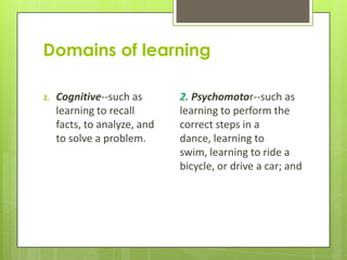 Domains of learning

1.   Cognitive--such as          2. Psychomotor--such as
     learning to recall facts,   learning to perform the
     to analyze, and to          correct steps in a dance,
     solve a problem.            learning to swim, learning
                                 to ride a bicycle, or drive
                                 a car; and
 