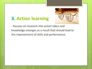 3. Action learning
- focuses on research into action taken and
knowledge emerges as a result that should lead to
the improvement of skills and performance.
 