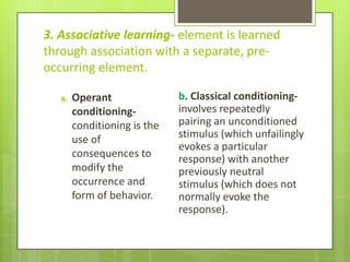 3. Associative learning- element is learned
through association with a separate, pre-
occurring element.

   a.   Operant               b. Classical conditioning-
        conditioning-         involves repeatedly
        conditioning is the   pairing an unconditioned
        use of                stimulus (which unfailingly
                              evokes a particular
        consequences to       response) with another
        modify the            previously neutral
        occurrence and        stimulus (which does not
        form of behavior.     normally evoke the
                              response).
 