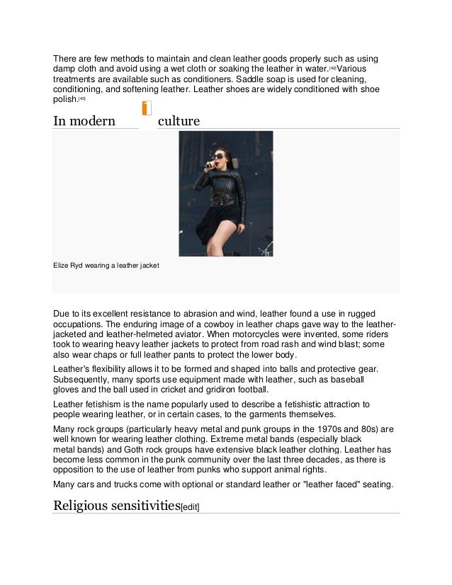 There are few methods to maintain and clean leather goods properly such as using
damp cloth and avoid using a wet cloth or soaking the leather in water.[42]
Various
treatments are available such as conditioners. Saddle soap is used for cleaning,
conditioning, and softening leather. Leather shoes are widely conditioned with shoe
polish.[43]
In modern culture
Elize Ryd wearing a leather jacket
Due to its excellent resistance to abrasion and wind, leather found a use in rugged
occupations. The enduring image of a cowboy in leather chaps gave way to the leather-
jacketed and leather-helmeted aviator. When motorcycles were invented, some riders
took to wearing heavy leather jackets to protect from road rash and wind blast; some
also wear chaps or full leather pants to protect the lower body.
Leather's flexibility allows it to be formed and shaped into balls and protective gear.
Subsequently, many sports use equipment made with leather, such as baseball
gloves and the ball used in cricket and gridiron football.
Leather fetishism is the name popularly used to describe a fetishistic attraction to
people wearing leather, or in certain cases, to the garments themselves.
Many rock groups (particularly heavy metal and punk groups in the 1970s and 80s) are
well known for wearing leather clothing. Extreme metal bands (especially black
metal bands) and Goth rock groups have extensive black leather clothing. Leather has
become less common in the punk community over the last three decades, as there is
opposition to the use of leather from punks who support animal rights.
Many cars and trucks come with optional or standard leather or "leather faced" seating.
Religious sensitivities[edit]
 