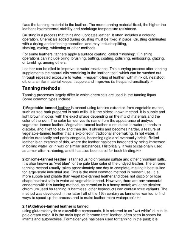 fixes the tanning material to the leather. The more tanning material fixed, the higher the
leather's hydrothermal stability and shrinkage temperature resistance.
Crusting is a process that thins and lubricates leather. It often includes a coloring
operation. Chemicals added during crusting must be fixed in place. Crusting culminates
with a drying and softening operation, and may include splitting,
shaving, dyeing, whitening or other methods.
For some leathers, tanners apply a surface coating, called "finishing". Finishing
operations can include oiling, brushing, buffing, coating, polishing, embossing, glazing,
or tumbling, among others.
Leather can be oiled to improve its water resistance. This currying process after tanning
supplements the natural oils remaining in the leather itself, which can be washed out
through repeated exposure to water. Frequent oiling of leather, with mink oil, neatsfoot
oil, or a similar material keeps it supple and improves its lifespan dramatically.[8]
Tanning methods
Tanning processes largely differ in which chemicals are used in the tanning liquor.
Some common types include:
1)Vegetable-tanned leather is tanned using tannins extracted from vegetable matter,
such as tree bark prepared in bark mills. It is the oldest known method. It is supple and
light brown in color, with the exact shade depending on the mix of materials and the
color of the skin. The color tan derives its name from the appearance of undyed
vegetable-tanned leather. Vegetable-tanned leather is not stable in water; it tends to
discolor, and if left to soak and then dry, it shrinks and becomes harder, a feature of
vegetable-tanned leather that is exploited in traditional shoemaking. In hot water, it
shrinks drastically and partly congeals, becoming rigid and eventually brittle. Boiled
leather is an example of this, where the leather has been hardened by being immersed
in boiling water, or in wax or similar substances. Historically, it was occasionally used
as armor after hardening, and it has also been used for book binding.[9][10]
2)Chrome-tanned leather is tanned using chromium sulfate and other chromium salts.
It is also known as "wet blue" for the pale blue color of the undyed leather. The chrome
tanning method usually takes approximately one day to complete, making it best suited
for large-scale industrial use. This is the most common method in modern use. It is
more supple and pliable than vegetable-tanned leather and does not discolor or lose
shape as drastically in water as vegetable-tanned. However, there are environmental
concerns with this tanning method, as chromium is a heavy metal; while the trivalent
chromium used for tanning is harmless, other byproducts can contain toxic variants. The
method was developed in the latter half of the 19th century as tanneries wanted to find
ways to speed up the process and to make leather more waterproof.[11][10]
2.1)Aldehyde-tanned leather is tanned
using glutaraldehyde or oxazolidine compounds. It is referred to as "wet white" due to its
pale cream color. It is the main type of "chrome-free" leather, often seen in shoes for
infants and automobiles. Formaldehyde has been used for tanning in the past; it is
 