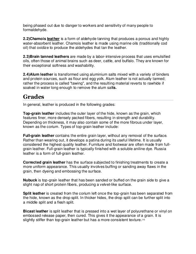 being phased out due to danger to workers and sensitivity of many people to
formaldehyde.
2.2)Chamois leather is a form of aldehyde tanning that produces a porous and highly
water-absorbent leather. Chamois leather is made using marine oils (traditionally cod
oil) that oxidize to produce the aldehydes that tan the leather.
2.3)Brain tanned leathers are made by a labor-intensive process that uses emulsified
oils, often those of animal brains such as deer, cattle, and buffalo. They are known for
their exceptional softness and washability.
2.4)Alum leather is transformed using aluminium salts mixed with a variety of binders
and protein sources, such as flour and egg yolk. Alum leather is not actually tanned;
rather the process is called "tawing", and the resulting material reverts to rawhide if
soaked in water long enough to remove the alum salts.
Grades
In general, leather is produced in the following grades:
Top-grain leather includes the outer layer of the hide, known as the grain, which
features finer, more densely packed fibers, resulting in strength and durability.
Depending on thickness, it may also contain some of the more fibrous under layer,
known as the corium. Types of top-grain leather include:
Full-grain leather contains the entire grain layer, without any removal of the surface.
Rather than wearing out, it develops a patina during its useful lifetime. It is usually
considered the highest quality leather. Furniture and footwear are often made from full-
grain leather. Full-grain leather is typically finished with a soluble aniline dye. Russia
leather is a form of full-grain leather.
Corrected grain leather has the surface subjected to finishing treatments to create a
more uniform appearance. This usually involves buffing or sanding away flaws in the
grain, then dyeing and embossing the surface.
Nubuck is top-grain leather that has been sanded or buffed on the grain side to give a
slight nap of short protein fibers, producing a velvet-like surface.
Split leather is created from the corium left once the top-grain has been separated from
the hide, known as the drop split. In thicker hides, the drop split can be further split into
a middle split and a flesh split.
Bicast leather is split leather that is pressed into a wet layer of polyurethane or vinyl on
embossed release paper, then cured. This gives it the appearance of a grain. It is
slightly stiffer than top-grain leather but has a more consistent texture.[12]
 